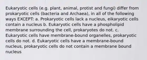 Eukaryotic cells (e.g. plant, animal, protist and fungi) differ from prokaryotic cells (bacteria and Archaea), in all of the following ways EXCEPT: a. Prokaryotic cells lack a nucleus, eikaryotic cells contain a nucleus b. Eukaryotic cells have a phospholipid membrane surrounding the cell, prokaryotes do not. c. Eukaryotic cells have membrane-bound organelles, prokaryotic cells do not. d. Eukaryotic cells have a membrane-bound nucleus, prokaryotic cells do not contain a membrane bound nucleus