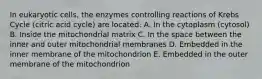 In eukaryotic cells, the enzymes controlling reactions of Krebs Cycle (citric acid cycle) are located: A. In the cytoplasm (cytosol) B. Inside the mitochondrial matrix C. In the space between the inner and outer mitochondrial membranes D. Embedded in the inner membrane of the mitochondrion E. Embedded in the outer membrane of the mitochondrion