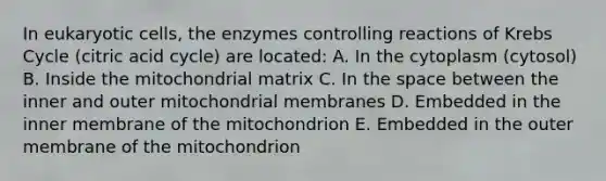 In eukaryotic cells, the enzymes controlling reactions of Krebs Cycle (citric acid cycle) are located: A. In the cytoplasm (cytosol) B. Inside the mitochondrial matrix C. In the space between the inner and outer mitochondrial membranes D. Embedded in the inner membrane of the mitochondrion E. Embedded in the outer membrane of the mitochondrion