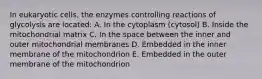 In eukaryotic cells, the enzymes controlling reactions of glycolysis are located: A. In the cytoplasm (cytosol) B. Inside the mitochondrial matrix C. In the space between the inner and outer mitochondrial membranes D. Embedded in the inner membrane of the mitochondrion E. Embedded in the outer membrane of the mitochondrion