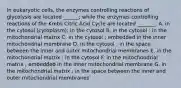 In eukaryotic cells, the enzymes controlling reactions of glycolysis are located ______; while the enzymes controlling reactions of the Krebs Citric Acid Cycle are located _______. A. in the cytosol (cytoplasm); in the cytosol B. in the cytosol ; in the mitochondrial matrix C. in the cytosol ; embedded in the inner mitochondrial membrane D. in the cytosol ; in the space between the inner and outer mitochondrial membranes E. in the mitochondrial matrix ; in the cytosol F. in the mitochondrial matrix ; embedded in the inner mitochondrial membrane G. in the mitochondrial matrix ; in the space between the inner and outer mitochondrial membranes