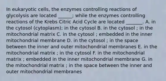 In <a href='https://www.questionai.com/knowledge/kb526cpm6R-eukaryotic-cells' class='anchor-knowledge'>eukaryotic cells</a>, the enzymes controlling reactions of glycolysis are located ______; while the enzymes controlling reactions of the Krebs Citric Acid Cycle are located _______. A. in the cytosol (cytoplasm); in the cytosol B. in the cytosol ; in the mitochondrial matrix C. in the cytosol ; embedded in the inner mitochondrial membrane D. in the cytosol ; in <a href='https://www.questionai.com/knowledge/k0Lyloclid-the-space' class='anchor-knowledge'>the space</a> between the inner and outer mitochondrial membranes E. in the mitochondrial matrix ; in the cytosol F. in the mitochondrial matrix ; embedded in the inner mitochondrial membrane G. in the mitochondrial matrix ; in the space between the inner and outer mitochondrial membranes