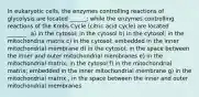 In eukaryotic cells, the enzymes controlling reactions of glycolysis are located ______; while the enzymes controlling reactions of the Krebs Cycle (citric acid cycle) are located _______. a) in the cytosol; in the cytosol b) in the cytosol; in the mitochondria matrix c) in the cytosol; embedded in the inner mitochondrial membrane d) in the cytosol; in the space between the inner and outer mitochondrial membranes e) in the mitochondrial matrix; in the cytosol f) in the mitochondrial matrix; embedded in the inner mitochondrial membrane g) in the mitochondrial matrix ; in the space between the inner and outer mitochondrial membranes