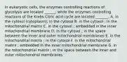 In eukaryotic cells, the enzymes controlling reactions of glycolysis are located ______; while the enzymes controlling reactions of the Krebs Citric acid cycle are located _______. A. in the cytosol (cytoplasm); in the cytosol B. in the cytosol ; in the mitochondrial matrix C. in the cytosol ; embedded in the inner mitochondrial membrane D. in the cytosol ; in the space between the inner and outer mitochondrial membranes E. in the mitochondrial matrix ; in the cytosol F. in the mitochondrial matrix ; embedded in the inner mitochondrial membrane G. in the mitochondrial matrix ; in the space between the inner and outer mitochondrial membranes