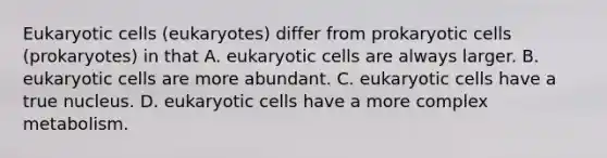 Eukaryotic cells (eukaryotes) differ from prokaryotic cells (prokaryotes) in that A. eukaryotic cells are always larger. B. eukaryotic cells are more abundant. C. eukaryotic cells have a true nucleus. D. eukaryotic cells have a more complex metabolism.