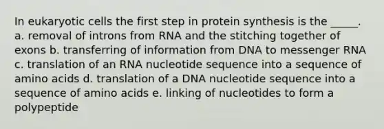 In eukaryotic cells the first step in protein synthesis is the _____. a. removal of introns from RNA and the stitching together of exons b. transferring of information from DNA to messenger RNA c. translation of an RNA nucleotide sequence into a sequence of amino acids d. translation of a DNA nucleotide sequence into a sequence of amino acids e. linking of nucleotides to form a polypeptide