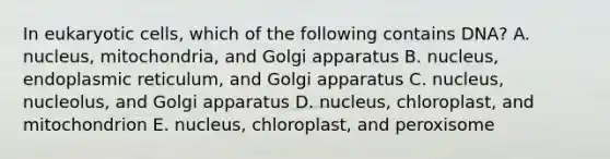 In eukaryotic cells, which of the following contains DNA? A. nucleus, mitochondria, and Golgi apparatus B. nucleus, endoplasmic reticulum, and Golgi apparatus C. nucleus, nucleolus, and Golgi apparatus D. nucleus, chloroplast, and mitochondrion E. nucleus, chloroplast, and peroxisome