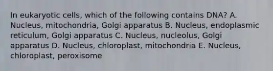 In eukaryotic cells, which of the following contains DNA? A. Nucleus, mitochondria, Golgi apparatus B. Nucleus, endoplasmic reticulum, Golgi apparatus C. Nucleus, nucleolus, Golgi apparatus D. Nucleus, chloroplast, mitochondria E. Nucleus, chloroplast, peroxisome