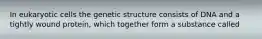 In eukaryotic cells the genetic structure consists of DNA and a tightly wound protein, which together form a substance called