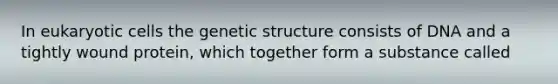 In eukaryotic cells the genetic structure consists of DNA and a tightly wound protein, which together form a substance called