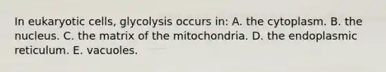 In eukaryotic cells, glycolysis occurs in: A. the cytoplasm. B. the nucleus. C. the matrix of the mitochondria. D. the endoplasmic reticulum. E. vacuoles.