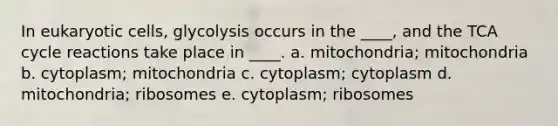 In <a href='https://www.questionai.com/knowledge/kb526cpm6R-eukaryotic-cells' class='anchor-knowledge'>eukaryotic cells</a>, glycolysis occurs in the ____, and the TCA cycle reactions take place in ____. a. mitochondria; mitochondria b. cytoplasm; mitochondria c. cytoplasm; cytoplasm d. mitochondria; ribosomes e. cytoplasm; ribosomes