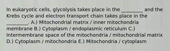 In eukaryotic cells, glycolysis takes place in the _________ and the Krebs cycle and electron transport chain takes place in the _________. A.) Mitochondrial matrix / inner mitochondria membrane B.) Cytoplasm / endoplasmic reticulum C.) Intermembrane space of the mitochondria / mitochondrial matrix D.) Cytoplasm / mitochondria E.) Mitochondria / cytoplasm