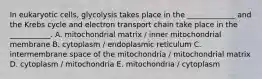 In eukaryotic cells, glycolysis takes place in the _____________ and the Krebs cycle and electron transport chain take place in the ___________. A. mitochondrial matrix / inner mitochondrial membrane B. cytoplasm / endoplasmic reticulum C. intermembrane space of the mitochondria / mitochondrial matrix D. cytoplasm / mitochondria E. mitochondria / cytoplasm