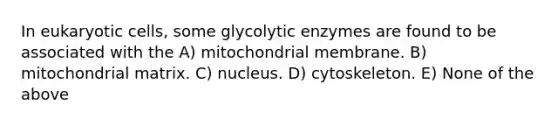 In eukaryotic cells, some glycolytic enzymes are found to be associated with the A) mitochondrial membrane. B) mitochondrial matrix. C) nucleus. D) cytoskeleton. E) None of the above