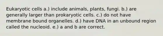 <a href='https://www.questionai.com/knowledge/kb526cpm6R-eukaryotic-cells' class='anchor-knowledge'>eukaryotic cells</a> a.) include animals, plants, fungi. b.) are generally larger than <a href='https://www.questionai.com/knowledge/k1BuXhIsgo-prokaryotic-cells' class='anchor-knowledge'>prokaryotic cells</a>. c.) do not have membrane bound organelles. d.) have DNA in an unbound region called the nucleoid. e.) a and b are correct.