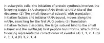 In eukaryotic cells, the initiation of protein synthesis involves the following steps: 1) A charged tRNA binds to the A site of the ribosome; (2) The small ribosomal subunit, with translation initiation factors and initiator tRNA bound, moves along the mRNA, searching for the first AUG codon; (3) Translation initiation factors dissociate, the large subunit bind to the small subunit and the mRNA;(4) First peptide bond forms. Which of the following represents the correct order of events? (A) 1, 3, 2, 4 (B) 2, 3, 1, 4 (C) 3, 2, 1, 4