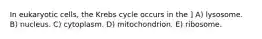 In eukaryotic cells, the Krebs cycle occurs in the ] A) lysosome. B) nucleus. C) cytoplasm. D) mitochondrion. E) ribosome.