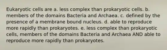 <a href='https://www.questionai.com/knowledge/kb526cpm6R-eukaryotic-cells' class='anchor-knowledge'>eukaryotic cells</a> are a. less complex than <a href='https://www.questionai.com/knowledge/k1BuXhIsgo-prokaryotic-cells' class='anchor-knowledge'>prokaryotic cells</a>. b. members of the domains Bacteria and Archaea. c. defined by the presence of a membrane bound nucleus. d. able to reproduce more rapidly than prokaryotes. e. less complex than prokaryotic cells, members of the domains Bacteria and Archaea AND able to reproduce more rapidly than prokaryotes.