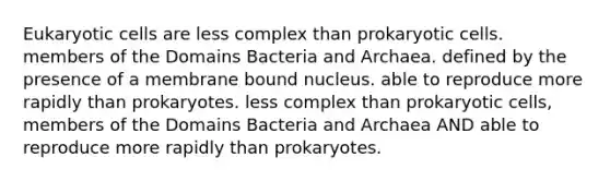 Eukaryotic cells are less complex than prokaryotic cells. members of the Domains Bacteria and Archaea. defined by the presence of a membrane bound nucleus. able to reproduce more rapidly than prokaryotes. less complex than prokaryotic cells, members of the Domains Bacteria and Archaea AND able to reproduce more rapidly than prokaryotes.