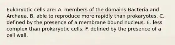 Eukaryotic cells are: A. members of the domains Bacteria and Archaea. B. able to reproduce more rapidly than prokaryotes. C. defined by the presence of a membrane bound nucleus. E. less complex than prokaryotic cells. F. defined by the presence of a cell wall.