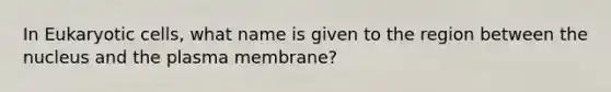 In Eukaryotic cells, what name is given to the region between the nucleus and the plasma membrane?