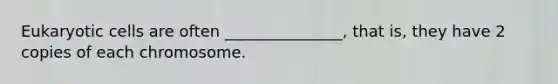 Eukaryotic cells are often _______________, that is, they have 2 copies of each chromosome.