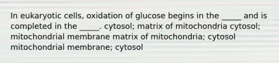 In <a href='https://www.questionai.com/knowledge/kb526cpm6R-eukaryotic-cells' class='anchor-knowledge'>eukaryotic cells</a>, oxidation of glucose begins in the _____ and is completed in the _____. cytosol; matrix of mitochondria cytosol; mitochondrial membrane matrix of mitochondria; cytosol mitochondrial membrane; cytosol