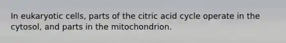 In eukaryotic cells, parts of the citric acid cycle operate in the cytosol, and parts in the mitochondrion.