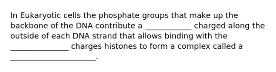 In Eukaryotic cells the phosphate groups that make up the backbone of the DNA contribute a ____________ charged along the outside of each DNA strand that allows binding with the _______________ charges histones to form a complex called a ______________________.