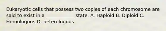 Eukaryotic cells that possess two copies of each chromosome are said to exist in a ____________ state. A. Haploid B. Diploid C. Homologous D. heterologous