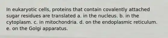 In eukaryotic cells, proteins that contain covalently attached sugar residues are translated a. in the nucleus. b. in the cytoplasm. c. in mitochondria. d. on the endoplasmic reticulum. e. on the Golgi apparatus.