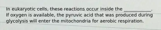 In eukaryotic cells, these reactions occur inside the ____________. If oxygen is available, the pyruvic acid that was produced during glycolysis will enter the mitochondria for aerobic respiration.