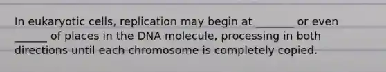 In eukaryotic cells, replication may begin at _______ or even ______ of places in the DNA molecule, processing in both directions until each chromosome is completely copied.