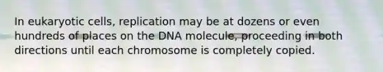 In <a href='https://www.questionai.com/knowledge/kb526cpm6R-eukaryotic-cells' class='anchor-knowledge'>eukaryotic cells</a>, replication may be at dozens or even hundreds of places on the DNA molecule, proceeding in both directions until each chromosome is completely copied.