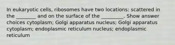 In eukaryotic cells, ribosomes have two locations: scattered in the ________ and on the surface of the _________. Show answer choices cytoplasm; Golgi apparatus nucleus; Golgi apparatus cytoplasm; endoplasmic reticulum nucleus; endoplasmic reticulum