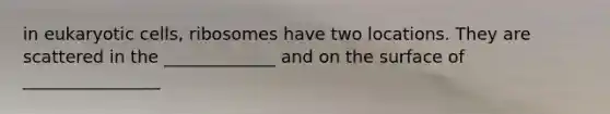 in eukaryotic cells, ribosomes have two locations. They are scattered in the _____________ and on the surface of ________________