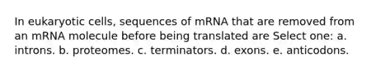 In eukaryotic cells, sequences of mRNA that are removed from an mRNA molecule before being translated are Select one: a. introns. b. proteomes. c. terminators. d. exons. e. anticodons.