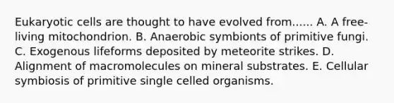 Eukaryotic cells are thought to have evolved from...... A. A free-living mitochondrion. B. Anaerobic symbionts of primitive fungi. C. Exogenous lifeforms deposited by meteorite strikes. D. Alignment of macromolecules on mineral substrates. E. Cellular symbiosis of primitive single celled organisms.