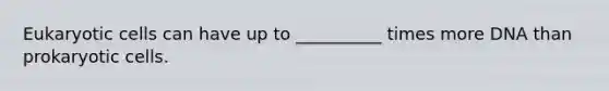 Eukaryotic cells can have up to __________ times more DNA than prokaryotic cells.