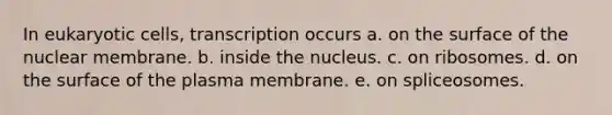 In eukaryotic cells, transcription occurs a. on the surface of the nuclear membrane. b. inside the nucleus. c. on ribosomes. d. on the surface of the plasma membrane. e. on spliceosomes.