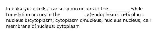 In eukaryotic cells, transcription occurs in the _________ while translation occurs in the __________. a)endoplasmic reticulum; nucleus b)cytoplasm; cytoplasm c)nucleus; nucleus nucleus; cell membrane d)nucleus; cytoplasm