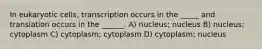 In eukaryotic cells, transcription occurs in the _____ and translation occurs in the ______. A) nucleus; nucleus B) nucleus; cytoplasm C) cytoplasm; cytoplasm D) cytoplasm; nucleus