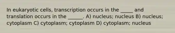 In eukaryotic cells, transcription occurs in the _____ and translation occurs in the ______. A) nucleus; nucleus B) nucleus; cytoplasm C) cytoplasm; cytoplasm D) cytoplasm; nucleus