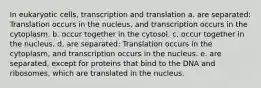 In eukaryotic cells, transcription and translation a. are separated: Translation occurs in the nucleus, and transcription occurs in the cytoplasm. b. occur together in the cytosol. c. occur together in the nucleus. d. are separated: Translation occurs in the cytoplasm, and transcription occurs in the nucleus. e. are separated, except for proteins that bind to the DNA and ribosomes, which are translated in the nucleus.