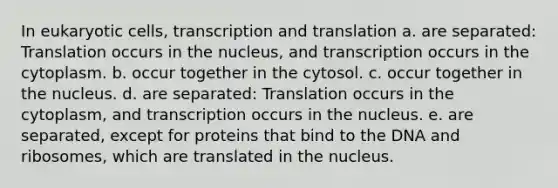 In eukaryotic cells, transcription and translation a. are separated: Translation occurs in the nucleus, and transcription occurs in the cytoplasm. b. occur together in the cytosol. c. occur together in the nucleus. d. are separated: Translation occurs in the cytoplasm, and transcription occurs in the nucleus. e. are separated, except for proteins that bind to the DNA and ribosomes, which are translated in the nucleus.