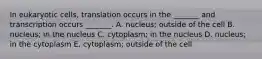 In eukaryotic cells, translation occurs in the _______ and transcription occurs _______. A. nucleus; outside of the cell B. nucleus; in the nucleus C. cytoplasm; in the nucleus D. nucleus; in the cytoplasm E. cytoplasm; outside of the cell