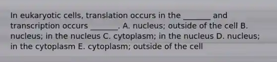 In eukaryotic cells, translation occurs in the _______ and transcription occurs _______. A. nucleus; outside of the cell B. nucleus; in the nucleus C. cytoplasm; in the nucleus D. nucleus; in the cytoplasm E. cytoplasm; outside of the cell