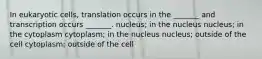 In eukaryotic cells, translation occurs in the _______ and transcription occurs _______. nucleus; in the nucleus nucleus; in the cytoplasm cytoplasm; in the nucleus nucleus; outside of the cell cytoplasm; outside of the cell