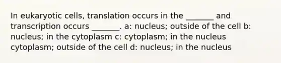 In eukaryotic cells, translation occurs in the _______ and transcription occurs _______. a: nucleus; outside of the cell b: nucleus; in the cytoplasm c: cytoplasm; in the nucleus cytoplasm; outside of the cell d: nucleus; in the nucleus